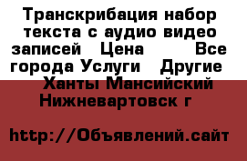 Транскрибация/набор текста с аудио,видео записей › Цена ­ 15 - Все города Услуги » Другие   . Ханты-Мансийский,Нижневартовск г.
